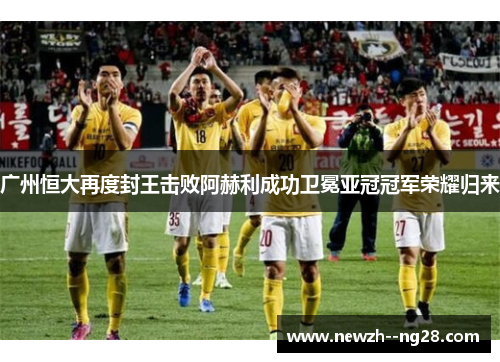广州恒大再度封王击败阿赫利成功卫冕亚冠冠军荣耀归来
